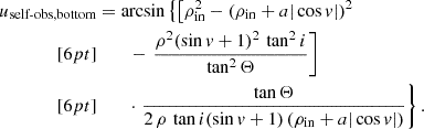 $$ \begin{aligned} \begin{split} u_\text{self-obs,bottom}&= \arcsin \left\{ \left[ \rho _\mathrm{in} ^2 - (\rho _\mathrm{in} +a|\cos {v}|)^2 \right.\right.\\[6pt]&\quad \quad \left.\left.- \,\,\frac{\rho ^2(\sin {v}+1)^2\,\tan ^2i}{\tan ^2\Theta } \right] \right.\\[6pt]&\quad \quad \left. \cdot \,\,\frac{\tan \Theta }{2\,\rho \,\tan i (\sin {v}+1) \, (\rho _\mathrm{in} +a|\cos {v}| )} \right\} \text{.} \end{split} \end{aligned} $$