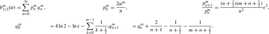 $$ \begin{aligned} b_{1/2}^m(\alpha )&=\sum _{n = 0}^\infty p_n^m\, q_n^m,&p_0^m&= \frac{2\alpha ^m}{\pi },&\frac{p_{n+1}^m}{p_n^m}&= \frac{(n+\frac{1}{2})(m+n+\frac{1}{2})}{n^2} \epsilon ^2, \\&q_0^m&= 4\ln 2 - \ln \epsilon - \sum _{k = 0}^{m-1}\frac{1}{k+\frac{1}{2}} ,&q_{n+1}^m&= q_n^m + \frac{2}{n+1} - \frac{1}{n+\frac{1}{2}} - \frac{1}{m+n+\frac{1}{2}}. \nonumber \end{aligned} $$