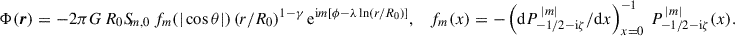$$ \begin{aligned} \Phi (\boldsymbol{r})&= -2\pi G\, R_0 S_{\!m,0}\, f_m(|\cos \theta |)\,(r/R_0)^{1-\gamma }\, \mathrm{e} ^{\mathrm{i} m[\phi -\lambda \ln (r/R_0)]},&f_m(x)&= -\left(\mathrm{d}P^{\,|m|}_{-1/2-\mathrm{i} \zeta }/\mathrm{d}x\right)^{-1}_{x = 0}\, P^{\,|m|}_{-1/2-\mathrm{i} \zeta }(x). \end{aligned} $$