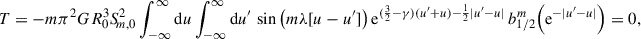 $$ \begin{aligned} T&= -m \pi ^2 G R_0^3S_{\!m,0}^2 \int _{-\infty }^\infty \mathrm{d} u \int _{-\infty }^\infty \mathrm{d} u^{\prime }\, \sin \big (m\lambda [u-u^{\prime }]\big )\,\mathrm{e} ^{(\frac{3}{2}-\gamma )(u^{\prime }+u)-\frac{1}{2}|u^{\prime }-u|}\, b_{1/2}^m\Big (\mathrm{e} ^{-|u^{\prime }-u|}\Big ) = 0, \end{aligned} $$