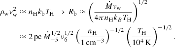 $$ \begin{aligned} \rho _{\rm w} v_{\rm w}^2&\approx n_{\rm H} k_{\rm b} T_{\rm H} \rightarrow R_{\rm b}\approx \left( \frac{\dot{M} v_{\rm w}}{4\pi n_{\rm H} k_B T_{\rm H}} \right)^{1/2} \nonumber \\&\approx 2\,\mathrm{pc}\, \dot{M}_{-5}^{1/2} v_6^{1/2} \left( \frac{n_{\rm H}}{1\,\mathrm{cm}^{-3}}\right)^{-1/2}\left( \frac{T_{\rm H}}{10^4\,\mathrm{K}}\right)^{-1/2}. \end{aligned} $$