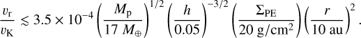 ${{{\upsilon _{\rm{r}}}} \over {{\upsilon _{\rm{K}}}}} \mathbin{\lower.3ex\hbox{$\buildrel<\over {\smash{\scriptstyle\sim}\vphantom{_x}}$}} 3.5 \times {10^{ - 4}}\left( {{{{M_{\rm{p}}}} \over {17\,{M_ \oplus }}}} \right){\left( {{h \over {0.05}}} \right)^{ - 3/2}}\left( {{{{\Sigma _{{\rm{PE}}}}} \over {20\,{\rm{g}}/{\rm{c}}{{\rm{m}}^2}}}} \right){\left( {{r \over {10\,{\rm{au}}}}} \right)^2}.$