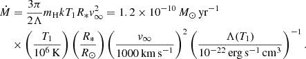 $$ \begin{aligned} \dot{M}&=\frac{3\pi }{2\Lambda } m_{\rm H}kT_1R_*v_\infty ^2= 1.2\times 10^{-10}\,{M}_{\odot }\,\mathrm{yr}^{-1}\nonumber \\&\times \left(\frac{T_1}{10^6\,\mathrm{K}}\right)\left(\frac{R_*}{R_\odot }\right) \left(\frac{v_\infty }{1000\,\mathrm{km\,s}^{-1}}\right)^2 \left(\frac{\Lambda (T_1)}{10^{-22}\,\mathrm{erg}\,\mathrm{s}^{-1}\,\mathrm{cm}^3}\right)^{-1}. \end{aligned} $$
