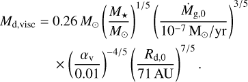 $\matrix{ {{M_{{\rm{d,visc}}}} = 0.26{M_ \odot }{{\left( {{{{M_ \star }} \over {{M_ \odot }}}} \right)}^{1/5}}{{\left( {{{{{\dot M}_{{\rm{g,0}}}}} \over {{{10}^{ - 7}}\,{{\rm{M}}_ \odot }/{\rm{yr}}}}} \right)}^{3/5}}} \cr { \times {{\left( {{{{\alpha _{\rm{v}}}} \over {0.01}}} \right)}^{ - 4/5}}{{\left( {{{{R_{{\rm{d,0}}}}} \over {71\,{\rm{AU}}}}} \right)}^{7/5}}.} \cr } $