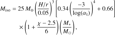 $\matrix{ {{M_{{\rm{iso}}}} = 25\,{M_ \oplus }{{\left( {{{H/r} \over {0.05}}} \right)}^3}\left[ {0.34{{\left( {{{ - 3} \over {\log \left( {{\alpha _t}} \right)}}} \right)}^4} + 0.66} \right]} \cr { \times \left( {1 + {{\chi - 2.5} \over 6}} \right)\left( {{{{M_ \star }} \over {{M_ \odot }}}} \right),} \cr } $