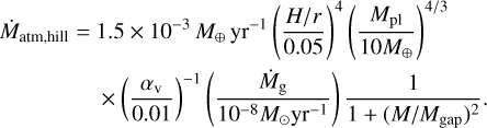 $\matrix{ {{{\dot M}_{{\rm{atm,}}\,{\rm{hill}}}} = 1.5 \times {{10}^{ - 3}}\,{M_ \oplus }\,{\rm{y}}{{\rm{r}}^{ - 1}}\,{{\left( {{{H/r} \over {0.05}}} \right)}^4}} \cr { \times {{\left( {{{{\alpha _{\rm{v}}}} \over {0.01}}} \right)}^{ - 1}}\left( {{{{{\dot M}_{\rm{g}}}} \over {{{10}^{ - 8}}{M_ \odot }{\rm{y}}{{\rm{r}}^{ - 1}}}}} \right){1 \over {1 + {{\left( {M/{M_{{\rm{gap}}}}} \right)}^2}}}.} \cr } $