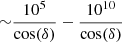 $ {\sim}\frac{10^{5}}{\cos(\delta)}-\frac{10^{10}}{\cos(\delta)} $