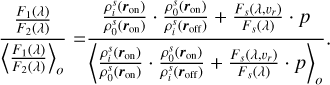 $\[\frac{\frac{F_1(\lambda)}{F_2(\lambda)}}{\left\langle\frac{F_1(\lambda)}{F_2(\lambda)}\right\rangle_o}=\frac{\frac{\rho_i^s\left(\boldsymbol{r}_{\mathrm{on}}\right)}{\rho_0^s\left(\boldsymbol{r}_{\mathrm{on}}\right)} \cdot \frac{\rho_0^s\left(\boldsymbol{r}_{\mathrm{on}}\right)}{\rho_i^s\left(\boldsymbol{r}_{\mathrm{off}}\right)}+\frac{F_s\left(\lambda, v_r\right)}{F_s(\lambda)} \cdot p}{\left\langle\frac{\rho_i^s\left(\boldsymbol{r}_{\mathrm{on}}\right)}{\rho_0^s\left(\boldsymbol{r}_{\mathrm{on}}\right)} \cdot \frac{\rho_0^s\left(\boldsymbol{r}_{\mathrm{on}}\right)}{\rho_i^s\left(\boldsymbol{r}_{\mathrm{off}}\right)}+\frac{F_s\left(\lambda, v_r\right)}{F_s(\lambda)} \cdot p\right\rangle_o}.\]$
