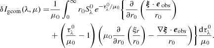 $$ \begin{aligned} \delta I_{\rm geom}(\lambda ,\mu ) =&\frac{1}{\mu _0}\int _{0}^{\infty } r_0 S_\lambda ^0 \, e^{-{\tau _\lambda ^0}/{\mu _0}} \Biggl \{ \frac{\partial }{\partial r_0} \left( \frac{\boldsymbol{\xi } \cdot \boldsymbol{e}_{\text{ obs}}}{r_0} \right) \nonumber \\&+ \left( \frac{\tau _\lambda ^0}{\mu _0}-1 \right) \left( \mu _0 \frac{\partial }{\partial r_0} \left( \frac{\xi _r}{r_0} \right) - \frac{\nabla \boldsymbol{\xi } \cdot \boldsymbol{e}_{\mathrm{obs} }}{r_0} \right) \Biggr \} \frac{\mathrm{d} \tau _\lambda ^0}{\mu _0}. \end{aligned} $$