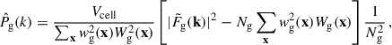 $$ \begin{aligned} \hat{P}_\text{g}(k)&= \frac{V_\text{cell}}{\sum _\mathbf x w^2_\text{g}(\mathbf x )W^2_\text{g}(\mathbf x )} \left[|\tilde{F}_\text{g}(\mathbf k )|^2 - N_\text{g}\sum _\mathbf x w_\text{g}^2(\mathbf x )W_\text{g}(\mathbf x )\right]\frac{1}{N^2_\text{g}}\,, \end{aligned} $$