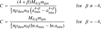 \begin{split} C & = \frac{(4+\beta)M_{\rm d/g}m_{\rm gas}}{\frac{4}{3}\pi \rho_{\rm dust}n_{\rm H}\left(a^{4+\beta}_{\rm max}-a^{4+\beta}_{\rm min}\right)} & \quad {\rm ~for~~~} \beta \neq -4, \\ C & = \frac{M_{\rm d/g}m_{\rm gas}}{\frac{4}{3}\pi \rho_{\rm dust}n_{\rm H}(\ln a_{\rm max}-\ln a_{\rm min})} & \quad {\rm ~for~~~} \beta=-4, \end{split}