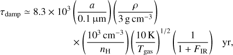 \begin{split} \tau_{\rm damp} \simeq 8.3\times 10^{3}&\left(\frac{a}{0.1\,\rm \upmu m}\right)\left(\frac{\rho}{3\,\rm g\,cm^{-3}}\right) \\ &\times \left(\frac{10^{3}\,\rm cm^{-3}}{n_{\rm H}}\right)\left(\frac{10\,\rm K}{T_{\rm gas}}\right)^{1/2} \left(\frac{1}{1+F_{\rm IR}}\right) ~~~ {\rm yr}, \end{split}