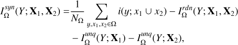 $\matrix{ {I_\Omega ^{syn}\left( {Y;\,{X_1},\,{X_2}} \right) = {1 \over {{N_\Omega }}}\sum\limits_{y,{x_1},\,{x_2} \in \Omega } {i\left( {y;\,{x_1} \cup {x_2}} \right) - I_\Omega ^{rdn}\left( {Y;\,{X_1},\,{X_2}} \right)} } \cr { - I_\Omega ^{unq}\left( {Y;\,{X_1}} \right) - I_\Omega ^{unq}\left( {Y;\,{X_2}} \right),} \cr } $