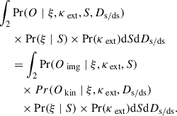 $$ \begin{aligned} \begin{split} \int _2&\Pr (O \mid \xi , \kappa _\text{ ext}, S, D_{\rm s/ds}) \\&\times \Pr (\xi \mid S) \times \Pr (\kappa _\text{ ext}) \mathrm{d}{S} \mathrm{d}{D_{\rm s/ds}} \\&= \int _2\Pr (O_\text{ img} \mid \xi , \kappa _\text{ ext}, S) \\&\quad \times Pr(O_\text{ kin} \mid \xi , \kappa _\text{ ext}, D_{\rm s/ds}) \\&\quad \times \Pr (\xi \mid S) \times \Pr (\kappa _\text{ ext}) \mathrm{d}{S} \mathrm{d}{D_{\rm s/ds}}. \end{split} \end{aligned} $$