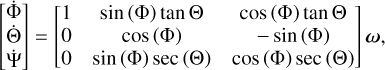 $\left[ {\matrix{ {\mathop \Phi \limits^\cdot } \cr {\mathop \Theta \limits^\cdot } \cr {\mathop \Psi \limits^\cdot } \cr } } \right] = \left[ {\matrix{ 1 & {\sin \left( \Phi \right)\tan \Theta } & {\cos \left( \Phi \right)\tan \Theta } \cr 0 & {\cos \left( \Phi \right)} & { - \sin \left( \Phi \right)} \cr 0 & {\sin \left( \Phi \right)\sec \left( \Theta \right)} & {\cos \left( \Phi \right)\sec \left( \Theta \right)} \cr } } \right]\omega ,$