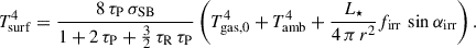$$ \begin{aligned} T_\mathrm{surf} ^4 = \frac{8 \, \tau _\mathrm{P} \, \sigma _\mathrm{SB} }{1 + 2\, \tau _\mathrm{P} + \frac{3}{2} \, \tau _\mathrm{R} \, \tau _\mathrm{P} } \left( T_\mathrm{gas,0} ^4 + T_\mathrm{amb} ^4 + \frac{L_\star }{4 \, \pi \, r^2} f_\mathrm{irr} \, \sin \alpha _\mathrm{irr} \right). \end{aligned} $$