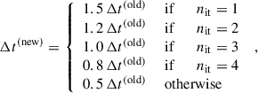 $$ \begin{aligned} \Delta t^\mathrm{(new)}&= \left\{ \begin{array}{ll} 1.5 \, \Delta t^\mathrm{(old)}&\text{ if} \qquad n_\mathrm{it} = 1 \\ 1.2 \, \Delta t^\mathrm{(old)}&\text{ if} \qquad n_\mathrm{it} = 2 \\ 1.0 \, \Delta t^\mathrm{(old)}&\text{ if} \qquad n_\mathrm{it} = 3 \\ 0.8 \, \Delta t^\mathrm{(old)}&\text{ if} \qquad n_\mathrm{it} = 4 \\ 0.5 \, \Delta t^\mathrm{(old)}&\text{ otherwise} \end{array}\right. \;, \end{aligned} $$