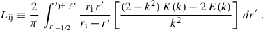 $$ \begin{aligned} L_\mathrm{ij}&\equiv \frac{2}{\pi } \, \int _{r_\mathrm{j-1/2} }^{r_\mathrm{j+1/2} } \frac{r_\mathrm{i} \, r^{\prime }}{r_\mathrm{i} + r^{\prime }} \left[ \frac{(2 - k^2) \, K(k) - 2\,E(k)}{k^2} \right] \, dr^{\prime } \;. \end{aligned} $$