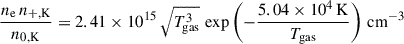 $$ \begin{aligned} \frac{n_\mathrm{e} \, n_\mathrm{+,K} }{n_\mathrm{0,K} }&= 2.41 \times 10^{15} \, \sqrt{T_\mathrm{gas} ^3} \, \exp \left( -\frac{5.04 \times 10^4 \, \mathrm{K} }{T_\mathrm{gas} } \right) \, \mathrm {cm}^{-3} \end{aligned} $$