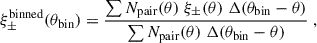 $$ \begin{aligned} \xi _\pm ^\mathrm{binned}(\theta _{\rm bin}) = \frac{\sum N_{\rm pair}(\theta ) \;\xi _\pm (\theta )\; \Delta (\theta _{\rm bin}-\theta )}{\sum N_{\rm pair}(\theta ) \;\Delta (\theta _{\rm bin}-\theta )}\;, \end{aligned} $$