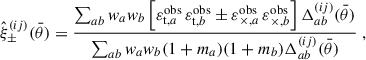 $$ \begin{aligned} \hat{\xi }^{(ij)}_\pm (\bar{\theta })=\frac{\sum _{ab} w_a w_b \left[{\varepsilon }^\mathrm{obs}_{\mathrm{t},a}\,{\varepsilon }^\mathrm{obs}_{\mathrm{t},b} \pm {\varepsilon }^\mathrm{obs}_{\times ,a}\,{\varepsilon }^\mathrm{obs}_{\times ,b}\right] \Delta ^{(ij)}_{ab}(\bar{\theta }) }{\sum _{ab} w_a w_b (1+m_a)(1+m_b) \Delta ^{(ij)}_{ab}(\bar{\theta }) }\ , \end{aligned} $$