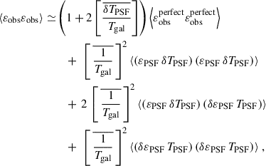 $$ \begin{aligned} \begin{aligned} \langle {\varepsilon }_{\rm obs} {\varepsilon }_{\rm obs} \rangle \simeq&\left( 1 + 2 \left[{\frac{\overline{\delta T_{\rm PSF}}}{T_{\rm gal}}}\right] \right) \left\langle {\varepsilon }_{\rm obs}^\mathrm{perfect} {\varepsilon }_{\rm obs}^\mathrm{perfect} \right\rangle \\&\quad + \, \, \left[ \,\overline{\frac{1}{T_{\rm gal}}}\,\right] ^2 \langle ({\varepsilon }_{\rm PSF} \, \delta T_{\rm PSF}) \, ({\varepsilon }_{\rm PSF} \, \delta T_{\rm PSF}) \rangle \\&\quad + \,2 \, \left[ \,\overline{\frac{1}{T_{\rm gal}}}\,\right] ^2 \langle ({\varepsilon }_{\rm PSF} \, \delta T_{\rm PSF}) \, (\delta {\varepsilon }_{\rm PSF} \, T_{\rm PSF}) \rangle \\&\quad + \, \, \left[ \,\overline{\frac{1}{T_{\rm gal}}}\,\right] ^2 \langle (\delta {\varepsilon }_{\rm PSF} \, T_{\rm PSF}) \, (\delta {\varepsilon }_{\rm PSF} \,T_{\rm PSF}) \rangle \; , \end{aligned} \end{aligned} $$