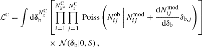 $$ \begin{aligned} \mathcal{L} ^\mathrm{\scriptscriptstyle C} = \int \mathrm{d}\boldsymbol{\delta }_{\rm b}^{N^\mathrm{\scriptscriptstyle C}_z}&\left[\prod _{i = 1}^{N^\mathrm{\scriptscriptstyle C}_{\lambda ^*}}\prod _{j = 1}^{N^\mathrm{\scriptscriptstyle C}_z}\text{ Poiss}\left(N^\mathrm{ob}_{ij} \,\bigg |\, N^\mathrm{mod}_{ij} + \frac{\mathrm{d} N^\mathrm{mod}_{ij}}{\mathrm{d}\delta _{\rm b}}\delta _{\mathrm{b},j} \right) \right]\,\nonumber \\&\times \,\mathcal{N} (\boldsymbol{\delta }_{\rm b}|0,S)\,, \end{aligned} $$