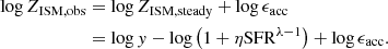 $$ \begin{aligned} \begin{aligned} \log Z_{\rm ISM,obs}&=\log Z_{\rm ISM,steady}+\log \epsilon _{\rm acc}\\&=\log { y}-\log \left(1+\eta \mathrm{SFR}^{\lambda -1}\right)+\log \epsilon _{\rm acc}. \end{aligned} \end{aligned} $$