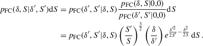 $$ \begin{aligned} \begin{aligned} p_{\rm FC}(\delta ,S|\delta ^{\prime },S^{\prime }) \mathrm{d} S =&\,p_{\rm FC}(\delta ^{\prime },S^{\prime }|\delta ,S)\frac{p_{\rm FC}(\delta ,S|0,0)}{p_{\rm FC}(\delta ^{\prime },S^{\prime }|0,0)} \mathrm{d} S \\ =&\,p_{\rm FC}(\delta ^{\prime },S^{\prime }|\delta ,S) \left(\frac{S^{\prime }}{S}\right)^{\frac{3}{2}} \left(\frac{\delta }{\delta ^{\prime }}\right) e^{\frac{\delta ^{\prime 2}}{2S^{\prime }}-\frac{\delta ^2}{2S}} \, \mathrm{d} S \,. \end{aligned} \end{aligned} $$