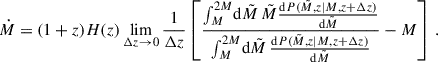 $$ \begin{aligned} \dot{M} = (1+z) H(z) \lim _{\Delta z \rightarrow 0} \frac{1}{\Delta z} \left[\frac{\int _{M}^{2M} \! \mathrm{d} \tilde{M}\, \tilde{M} \frac{\mathrm{d} P(\tilde{M},z|M,z+\Delta z)}{\mathrm{d} \tilde{M}}}{\int _{M}^{2M} \! \mathrm{d} \tilde{M}\, \frac{\mathrm{d} P(\tilde{M},z|M,z+\Delta z)}{\mathrm{d} \tilde{M}}} - M \right] \,. \end{aligned} $$