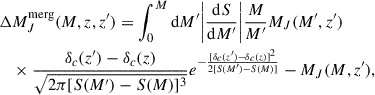 $$ \begin{aligned} \begin{aligned}&\Delta M_J^\mathrm{merg}(M,z,z^{\prime }) = \int _0^M \mathrm{d} M^{\prime } \bigg |\frac{\mathrm{d} S}{\mathrm{d} M^{\prime }}\bigg | \frac{M}{M^{\prime }} M_J(M^{\prime },z^{\prime })\\&\quad \times \frac{\delta _c(z^{\prime })-\delta _c(z)}{\sqrt{2\pi [S(M^{\prime })-S(M)]^3}}e^{-\frac{[\delta _c(z^{\prime })-\delta _c(z)]^2}{2[S(M^{\prime })-S(M)]}} - M_J(M,z^{\prime }), \end{aligned} \end{aligned} $$