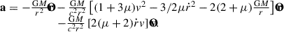$$ \begin{aligned} \begin{array}{l} {\bf{a}} = - \frac{{{\rm{G}}M}}{{{r^2}}}{\bf{\hat r}} - \frac{{{\rm{G}}M}}{{{c^2}{r^2}}}\left[ {(1 + 3\mu ){v^2} - 3/2\mu {{\dot r}^2} - 2(2 + \mu )\frac{{{\rm{G}}M}}{r}} \right]{\bf{\hat r}}\\ \,\,\,\,\,\,\,\,\,\,\,\,\,\,\,\,\,\,\,\quad \,\,\,\,\,\, - \frac{{{\rm{G}}M}}{{{c^2}{r^2}}}\left[ {2(\mu + 2)\dot rv} \right]{\bf{\hat v}}. \end{array} \end{aligned} $$
