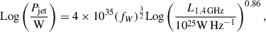 $$ \begin{aligned} \mathrm{Log}\left(\frac{P_{\rm jet}}{\mathrm{W}}\right) = 4\times 10^{35}(f_W)^\frac{3}{2}\mathrm{Log}\left(\frac{L_{1.4\,\mathrm{GHz}}}{10^{25}\mathrm{W\,Hz}^{-1}}\right)^{0.86} ,\end{aligned} $$