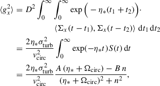 $$ \begin{aligned} \langle g_x^2 \rangle&= D^2 \int _0^\infty \int _0^\infty \exp \Big ( -\eta _*(t_1 + t_2) \Big ) \cdot \nonumber \\&\qquad \qquad \qquad \left\langle \Sigma _x(t - t_1), \Sigma _x(t - t_2) \right\rangle \, \mathrm{d}t_1 \, \mathrm{d}t_2 \nonumber \\&= \frac{2 \eta _* \sigma ^2_{\rm turb}}{v^2_{\rm circ}} \int _0^\infty \exp (-\eta _* t) S(t) \, \mathrm{d}t \nonumber \\&= \frac{2 \eta _* \sigma ^2_{\rm turb}}{v^2_{\rm circ}} \frac{A \,(\eta _* + \Omega _{\rm circ}) - B \,n}{(\eta _* + \Omega _{\rm circ})^2 + n^2}, \end{aligned} $$