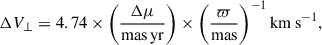 $$ \begin{aligned} \Delta V_{\perp }&= 4.74 \times \bigg (\frac{\Delta \mu }{\mathrm{mas\,yr }}\bigg )\times \bigg (\frac{\varpi }{\mathrm{mas} }\bigg )^{-1}\,\mathrm{km\,s}^{-1}, \end{aligned} $$