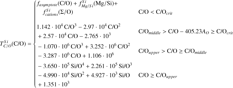 $T_{C/O}^{si}\left( {{\rm{C/O}}} \right) = \left\{ {\matrix{ \matrix{ {f_{asymptote}}\left( {{\rm{C/O}}} \right) + f_{Mg/Si}^{Si}\left( {{\rm{M}}{\rm{g/Si}}} \right) + \hfill \cr \;\;\;f_{cations}^{S\;i}\left( {{\rm{\Sigma /O}}} \right) \hfill \cr} \hfill & {{\rm{C/O}} < {\rm{C/}}{{\rm{O}}_{crit}}} \hfill \cr \matrix{ 1.142\;\cdot\;{10^4}\;{\rm{C/}}{{\rm{O}}^3} - 2.97\;\cdot\;{10^4}\;{\rm{C/}}{{\rm{O}}^2} \hfill \cr \; + 2.57\;\cdot\;{10^4}\;{\rm{C/O}} - 2.765\;\cdot\;{10^3} \hfill \cr} \hfill & {{\rm{C/}}{{\rm{O}}_{middle}} > {\rm{C/O}} - 405.23{A_O} \ge {\rm{C/}}{{\rm{O}}_{crit}}} \hfill \cr \matrix{ - 1.070\;\cdot\;{10^6}\;{\rm{C/}}{{\rm{O}}^3} + 3.252\;\cdot\;{10^6}\;{\rm{C/}}{{\rm{O}}^2} \hfill \cr - 3.287\;\cdot\;{10^6}\;{\rm{C/O}} + 1.106\;\cdot\;{10^6} \hfill \cr} \hfill & {{\rm{C/}}{{\rm{O}}_{upper}} > {\rm{C/O}} \ge {\rm{C/}}{{\rm{O}}_{middle}}} \hfill \cr { - 3.650\;\cdot\;{{10}^5}\;{\rm{Si/}}{{\rm{O}}^4} + 2.261\;\cdot\;{{10}^5}\;{\rm{Si/}}{{\rm{O}}^3}} \hfill & {} \hfill \cr { - 4.990\;\cdot\;{{10}^4}\;{\rm{Si/}}{{\rm{O}}^2} + 4.927\;\cdot\;{{10}^3}\;{\rm{Si/O}}} \hfill & {{\rm{C/O}} \ge {\rm{C/}}{{\rm{O}}_{upper}}} \hfill \cr { + 1.351\;\cdot{{10}^3}} \hfill & {} \hfill \cr } } \right.$