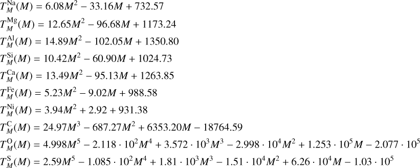 $\matrix{ {T_M^{{\rm{Na}}}\left( M \right) = 6.08{M^2} - 33.16M + 732.57} \hfill \cr {T_M^{{\rm{Mg}}}\left( M \right) = 12.65{M^2} - 96.68M + 1173.24} \hfill \cr {T_M^{{\rm{Al}}}\left( M \right) = 14.89{M^2} - 102.05M + 1350.80} \hfill \cr {T_M^{{\rm{Si}}}\left( M \right) = 10.42{M^2} - 60.90M + 1024.73} \hfill \cr {T_M^{{\rm{Ca}}}\left( M \right) = 13.49{M^2} - 95.13M + 1263.85} \hfill \cr {T_M^{{\rm{Fe}}}\left( M \right) = 5.23{M^2} - 9.02M + 988.58} \hfill \cr {T_M^{{\rm{Ni}}}\left( M \right) = 3.94{M^2} + 2.92 + 931.38} \hfill \cr {T_M^{\rm{C}}\left( M \right) = 24.97{M^3} - 687.27{M^2} + 6353.20M - 18764.59} \hfill \cr {T_M^{\rm{O}}\left( M \right) = 4.998{M^5} - 2.118\;\cdot\;{{10}^2}{M^4} + 3.572\;\cdot\;{{10}^3}{M^3} - 2.998\;\cdot\;{{10}^4}{M^2} + 1.253\;\cdot\;{{10}^5}M - 2.077\;\cdot\;{{10}^5}} \hfill \cr {T_M^{\rm{S}}\left( M \right) = 2.59{M^5} - 1.085\;\cdot\;{{10}^2}{M^4} + 1.81\;\cdot\;{{10}^3}{M^3} - 1.51\;\cdot\;{{10}^4}{M^2} + 6.26\;\cdot\;{{10}^4}M - 1.03\;\cdot\;{{10}^5}} \hfill \cr } $