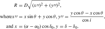 $$ \begin{aligned} R&= D \sqrt{(x{{\prime \prime }})^2 + (y{{\prime \prime }})^2}, \\ \mathrm{where } x{{\prime \prime }}&= x\sin \theta + y\cos \theta \nonumber , y{{\prime \prime }}= \frac{y\cos \theta - x\cos \theta }{\cos i} \nonumber , \\ \mathrm{and}~x&= (\alpha - \alpha _0)\cos \delta _0 \nonumber , y = \delta - \delta _0 \nonumber . \end{aligned} $$