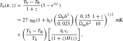 $$ \begin{aligned} T_{\rm b}(\boldsymbol{x}, z)&= \frac{T_{\rm S} - T_{\rm R}}{1+z}(1-e^{\tau _{21}})\\ \nonumber&\approx 27 \ x_{\rm HI} (1 + \delta _{\rm b}) \left( \frac{\Omega _{\rm b} h^2}{0.023}\right) \left( \frac{0.15}{\Omega _{\rm m} h^2} \frac{1+z}{10}\right)^{1/2} \ \mathrm{mK} \\ \nonumber&\times \left( \frac{T_{\rm S} - T_{\rm R}}{T_{\rm S}}\right) \left[ \frac{\partial _r v_{\rm r}}{(1+z)H(z)}\right], \end{aligned} $$