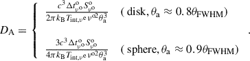 $$ \begin{aligned} D_{\rm A} =\left\{ \begin{array}{ll} \frac{c^{3}\Delta t^\mathrm{o}_{\nu ^\mathrm{o}}S^\mathrm{o}_{\nu ^\mathrm{o}}}{2\pi k_{\rm B}T_{\rm int,\nu ^\mathrm{e}}\nu ^{\text{o}2}\theta _{\rm a}^3}&(\text{ disk},\theta _{\rm a}\approx 0.8\theta _{\rm FWHM}) \\ ~\\ \frac{3c^{3}\Delta t^\mathrm{o}_{\nu ^\mathrm{o}}S^\mathrm{o}_{\nu ^\mathrm{o}}}{4\pi k_{\rm B}T_{\rm int,\nu ^\mathrm{e}}\nu ^{\text{o}2}\theta _{\rm a}^3}&(\text{ sphere},\theta _{\rm a}\approx 0.9\theta _{\rm FWHM}) \end{array} \right. . \end{aligned} $$