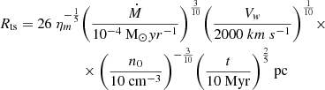 $$ \begin{aligned} R_{\rm ts} = 26~ \eta _m^{-\frac{1}{5}}&\bigg (\frac{ \dot{M} }{10^{-4}~ \mathrm M_{\odot } yr^{-{1}} }\bigg )^{\frac{3}{10}} \bigg (\frac{V_w}{2000 \mathrm ~km~s^{-1} }\bigg )^{\frac{1}{10}} \times \nonumber \\&\times \bigg (\frac{n_0}{10~\mathrm {cm}^{-3} }\bigg )^{-\frac{3}{10}} \bigg ( \frac{t}{10~\mathrm{Myr} }\bigg )^{\frac{2}{5}}~ \mathrm{pc} \end{aligned} $$