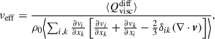 $$ \begin{aligned} \nu _{\rm eff}&= \frac{ \langle Q^\mathrm{diff}_{\rm visc} \rangle }{\rho _0 \Bigl < \sum _{i,k} \frac{\partial v_{i}}{\partial x_{k}} \left[ \frac{\partial v_{i}}{\partial x_{k}} + \frac{\partial v_{k}}{\partial x_{i}} - \frac{2}{3} \delta _{ik}(\nabla \cdot \boldsymbol{v}) \right] \Bigr >}, \end{aligned} $$