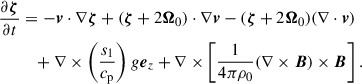 $$ \begin{aligned} \frac{\partial \boldsymbol{\zeta }}{\partial t}&=-\boldsymbol{v}\cdot \nabla \boldsymbol{\zeta }+(\boldsymbol{\zeta }+2\boldsymbol{\Omega }_{0})\cdot \nabla \boldsymbol{v}-(\boldsymbol{\zeta }+2\boldsymbol{\Omega }_{0})(\nabla \cdot \boldsymbol{v}) \nonumber \\&\quad +\nabla \times \left(\frac{s_{1}}{c_{\mathrm{p}}} \right)g \boldsymbol{e}_{z} +\nabla \times \left[ \frac{1}{4\pi \rho _0} (\nabla \times \boldsymbol{B})\times \boldsymbol{B} \right]. \end{aligned} $$