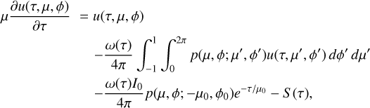 $\matrix{ {\mu {{\partial u\left( {\tau ,\,\mu ,\,\phi } \right)} \over {\partial \tau }} = u\left( {\tau ,\,\mu ,\,\phi } \right)} \cr { - {{\omega \left( \tau \right)} \over {4\pi }}\int_{ - 1}^1 {\int_0^{2\pi } {p\left( {\mu ,\,\phi ;\,\mu ',\,\phi '} \right)u\left( {\tau ,\,\,\mu ',\,\phi '} \right)d\phi '\,d\mu '} } } \cr { - {{\omega \left( \tau \right){I_0}} \over {4\pi }}p\left( {\mu ,\,\phi ;\, - {\mu _0},\,{\phi _0}} \right){e^{ - \tau /{\mu _0}}} - S\left( \tau \right),} \cr } $