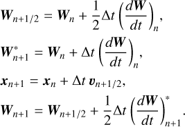 $\begin{aligned} & \boldsymbol{W}_{n+1 / 2}=\boldsymbol{W}_n+\frac{1}{2} \Delta t\left(\frac{d \boldsymbol{W}}{d t}\right)_n, \\ & \boldsymbol{W}_{n+1}^*=\boldsymbol{W}_n+\Delta t\left(\frac{d \boldsymbol{W}}{d t}\right)_n, \\ & \boldsymbol{x}_{n+1}=\boldsymbol{x}_n+\Delta t \boldsymbol{v}_{n+1 / 2}, \\ & \boldsymbol{W}_{n+1}=\boldsymbol{W}_{n+1 / 2}+\frac{1}{2} \Delta t\left(\frac{d \boldsymbol{W}}{d t}\right)_{n+1}^* . \end{aligned}$