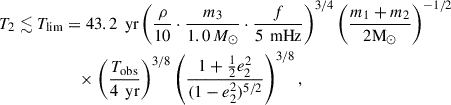 $$ \begin{aligned} T_2 \lesssim T_{\mathrm{lim} }&= 43.2 \, \text{ yr} \left( \frac{\rho }{10} \cdot \frac{m_3}{1.0 \,M_\odot } \cdot \frac{f}{5 \, \text{ mHz}} \right)^{3/4} \left( \frac{m_1+m_2}{2\mathrm{M}_\odot } \right)^{-1/2} \nonumber \\&\quad \times \left( \frac{T_{\text{obs}}}{4 \, \text{ yr}} \right)^{3/8} \left( \frac{1 + \frac{1}{2} e_2^2}{(1 - e_2^2)^{5/2}} \right)^{3/8}, \end{aligned} $$