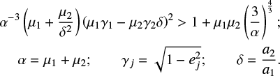 $\eqalign{& {\alpha ^{ - 3}}\left( {{\mu _1} + {{{\mu _2}} \over {{\delta ^2}}}} \right){\left( {{\mu _1}{\gamma _1} - {\mu _2}{\gamma _2}\delta } \right)^2} > 1 + {\mu _1}{\mu _2}{\left( {{3 \over \alpha }} \right)^{{4 \over 3}}}; \cr & \alpha = {\mu _1} + {\mu _2};{\rm{}}{\gamma _j} = \sqrt {1 - e_j^2} ;{\rm{}}\delta = {{{a_2}} \over {{a_1}}}. \cr} $