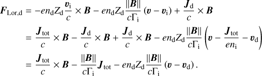$\begin{align*} \boldsymbol{F}_{\text {Lor,} \mathrm{d}} & =-e n_{\mathrm{d}} Z_{\mathrm{d}} \frac{\boldsymbol{v}_{\mathrm{i}}}{c} \times \boldsymbol{B}-e n_{\mathrm{d}} Z_{\mathrm{d}} \frac{\|\boldsymbol{B}\|}{c \Gamma_{\mathrm{i}}}\left(\boldsymbol{v}-\boldsymbol{v}_{\mathrm{i}}\right)+\frac{\boldsymbol{J}_{\mathrm{d}}}{c} \times \boldsymbol{B} \\ & =\frac{\boldsymbol{J}_{\text {tot}}}{c} \times \boldsymbol{B}-\frac{\boldsymbol{J}_{\mathrm{d}}}{c} \times \boldsymbol{B}+\frac{\boldsymbol{J}_{\mathrm{d}}}{c} \times \boldsymbol{B}-e n_{\mathrm{d}} Z_{\mathrm{d}} \frac{\|\boldsymbol{B}\|}{c \Gamma_{\mathrm{i}}}\left(\boldsymbol{v}-\frac{\boldsymbol{J}_{\text {tot}}}{e n_{\mathrm{i}}}-\boldsymbol{v}_{\mathrm{d}}\right) \\ & =\frac{\boldsymbol{J}_{\text {tot}}}{c} \times \boldsymbol{B}-\frac{\|\boldsymbol{B}\|}{c \Gamma_{\mathrm{i}}} \boldsymbol{J}_{\text {tot}}-e n_{\mathrm{d}} Z_{\mathrm{d}} \frac{\|\boldsymbol{B}\|}{c \Gamma_{\mathrm{i}}}\left(\boldsymbol{v}-\boldsymbol{v}_{\mathrm{d}}\right). \end{align*}$