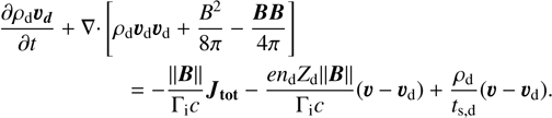 $\begin{align*} \frac{\partial \rho_{\mathrm{d}} \boldsymbol{v}_{\boldsymbol{d}}}{\partial t}+\nabla \cdot[& \left.\rho_{\mathrm{d}} \boldsymbol{v}_{\mathrm{d}} \boldsymbol{v}_{\mathrm{d}}+\frac{B^{2}}{8 \pi}-\frac{\boldsymbol{B} \boldsymbol{B}}{4 \pi}\right]\\ & =-\frac{\|\boldsymbol{B}\|}{\Gamma_{\mathrm{i}} c} \boldsymbol{J}_{\mathbf{t o t}}-\frac{e n_{\mathrm{d}} Z_{\mathrm{d}}\|\boldsymbol{B}\|}{\Gamma_{\mathrm{i}} c}\left(\boldsymbol{v}-\boldsymbol{v}_{\mathrm{d}}\right)+\frac{\rho_{\mathrm{d}}}{t_{\mathrm{s}, \mathrm{~d}}}\left(\boldsymbol{v}-\boldsymbol{v}_{\mathrm{d}}\right). \end{align*}$