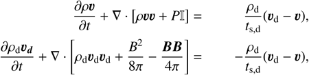 $\begin{align*} \frac{\partial \rho \boldsymbol{v}}{\partial t}+\nabla \cdot[\rho \boldsymbol{v} \boldsymbol{v}+P \mathbb{I}] & = & \frac{\rho_{\mathrm{d}}}{t_{\mathrm{s}, \mathrm{~d}}}\left(\boldsymbol{v}_{\mathrm{d}}-\boldsymbol{v}\right) \\ \frac{\partial \rho_{\mathrm{d}} \boldsymbol{v}_{\boldsymbol{d}}}{\partial t}+\nabla \cdot\left[\rho_{\mathrm{d}} \boldsymbol{v}_{\mathrm{d}} \boldsymbol{v}_{\mathrm{d}}+\frac{B^{2}}{8 \pi}-\frac{\boldsymbol{B} \boldsymbol{B}}{4 \pi}\right] & = & -\frac{\rho_{\mathrm{d}}}{t_{\mathrm{s}, \mathrm{~d}}}\left(\boldsymbol{v}_{\mathrm{d}}-\boldsymbol{v}\right)\end{align*}$